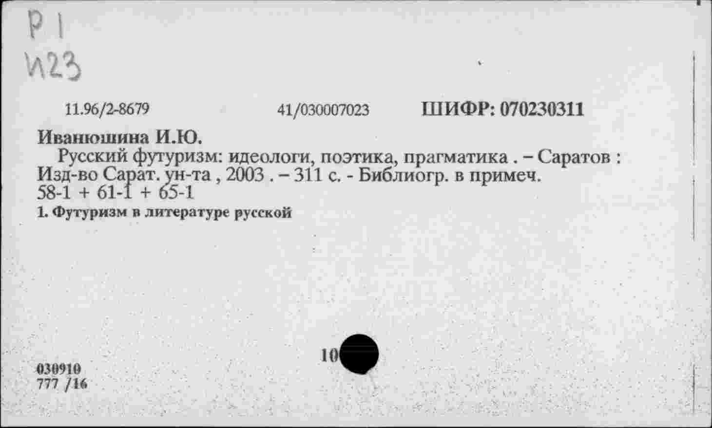 ﻿р I
№5
11.96/2-8679	41/030007023 ШИФР: 070230311
Иванюшина И.Ю.
Русский футуризм: идеологи, поэтика, прагматика. - Саратов : Изд-во Сарат. ун-та , 2003 . - 311 с. - Библиогр. в примеч.
58-1 + 61-1 + 65-1
1. Футуризм в литературе русской
030910
777 /16
101